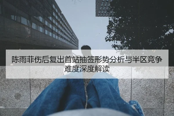 陈雨菲伤后复出首站抽签形势分析与半区竞争难度深度解读